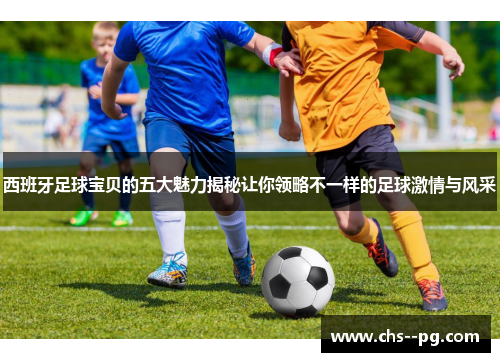西班牙足球宝贝的五大魅力揭秘让你领略不一样的足球激情与风采