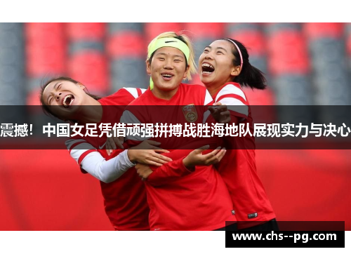 震撼！中国女足凭借顽强拼搏战胜海地队展现实力与决心