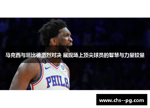 马克西与恩比德激烈对决 展现场上顶尖球员的智慧与力量较量